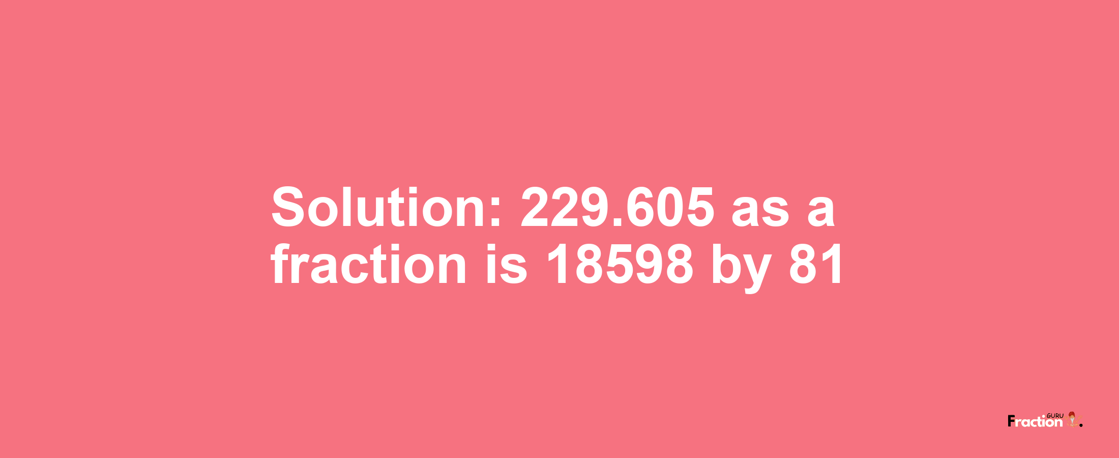 Solution:229.605 as a fraction is 18598/81